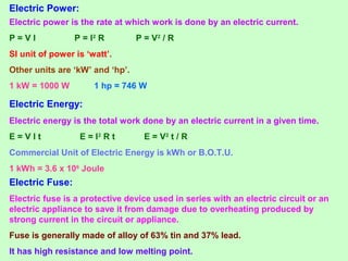 Electric Power:
Electric power is the rate at which work is done by an electric current.
P = V I P = I2
R P = V2
/ R
SI unit of power is ‘watt’.
Other units are ‘kW’ and ‘hp’.
1 kW = 1000 W 1 hp = 746 W
Electric Energy:
Electric energy is the total work done by an electric current in a given time.
E = V I t E = I2
R t E = V2
t / R
Commercial Unit of Electric Energy is kWh or B.O.T.U.
1 kWh = 3.6 x 106
Joule
Electric Fuse:
Electric fuse is a protective device used in series with an electric circuit or an
electric appliance to save it from damage due to overheating produced by
strong current in the circuit or appliance.
Fuse is generally made of alloy of 63% tin and 37% lead.
It has high resistance and low melting point.
 