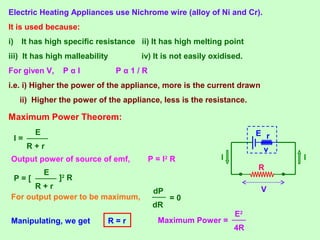 Electric Heating Appliances use Nichrome wire (alloy of Ni and Cr).
It is used because:
i) It has high specific resistance ii) It has high melting point
iii) It has high malleability iv) It is not easily oxidised.
For given V, P α I P α 1 / R
i.e. i) Higher the power of the appliance, more is the current drawn
ii) Higher the power of the appliance, less is the resistance.
Maximum Power Theorem:
R
II
V
rE
vR + r
E
I =
Output power of source of emf, P = I2
R
R + r
E
P = [ ]2
R
For output power to be maximum,
dR
dP
= 0
Manipulating, we get R = r Maximum Power =
4R
E2
 