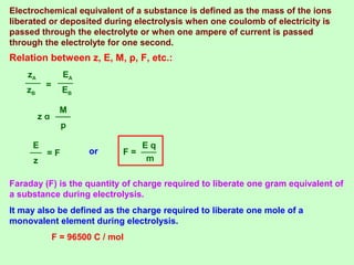 Relation between z, E, M, p, F, etc.:
zB
zA
=
EB
EA
p
M
z α
z
E
= F or
m
E q
F =
Faraday (F) is the quantity of charge required to liberate one gram equivalent of
a substance during electrolysis.
It may also be defined as the charge required to liberate one mole of a
monovalent element during electrolysis.
F = 96500 C / mol
Electrochemical equivalent of a substance is defined as the mass of the ions
liberated or deposited during electrolysis when one coulomb of electricity is
passed through the electrolyte or when one ampere of current is passed
through the electrolyte for one second.
 