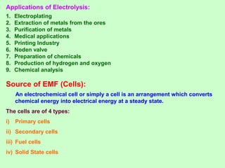 Applications of Electrolysis:
1. Electroplating
2. Extraction of metals from the ores
3. Purification of metals
4. Medical applications
5. Printing Industry
6. Noden valve
7. Preparation of chemicals
8. Production of hydrogen and oxygen
9. Chemical analysis
Source of EMF (Cells):
An electrochemical cell or simply a cell is an arrangement which converts
chemical energy into electrical energy at a steady state.
The cells are of 4 types:
i) Primary cells
ii) Secondary cells
iii) Fuel cells
iv) Solid State cells
 