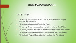 THERMAL POWER PLANT
OBJECTIVES : -
• To Supply uninterrupted Cold Blast to Blast Furnaces as per
Furnace requirements .
• To supply uninterrupted Essential Power.
• To supply 13 ata process steam for other units of Steel Plant.
• To supply quality DM water to meet both internal and plant needs.
• To supply Chilled Water to meet both internal and plant needs.
• To Maintain Power Generation for meeting the Plant Load
 