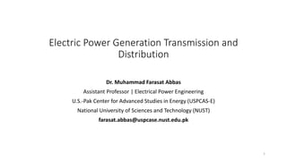 Electric Power Generation Transmission and
Distribution
Dr. Muhammad Farasat Abbas
Assistant Professor | Electrical Power Engineering
U.S.-Pak Center for Advanced Studies in Energy (USPCAS-E)
National University of Sciences and Technology (NUST)
farasat.abbas@uspcase.nust.edu.pk
1
 