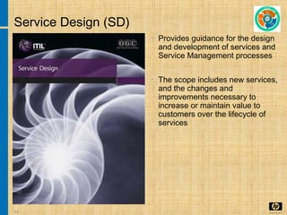 11
Service Design (SD)
• Provides guidance for the design
and development of services and
Service Management processes
• The scope includes new services,
and the changes and
improvements necessary to
increase or maintain value to
customers over the lifecycle of
services
 