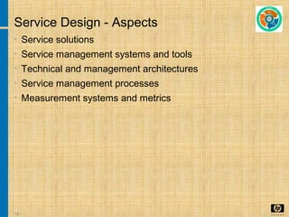 15
Service Design - Aspects
• Service solutions
• Service management systems and tools
• Technical and management architectures
• Service management processes
• Measurement systems and metrics
 