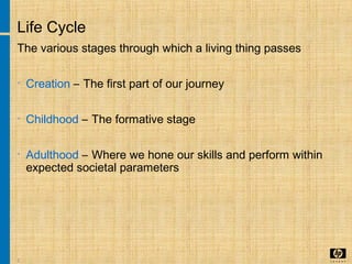 2
Life Cycle
The various stages through which a living thing passes
• Creation – The first part of our journey
• Childhood – The formative stage
• Adulthood – Where we hone our skills and perform within
expected societal parameters
 