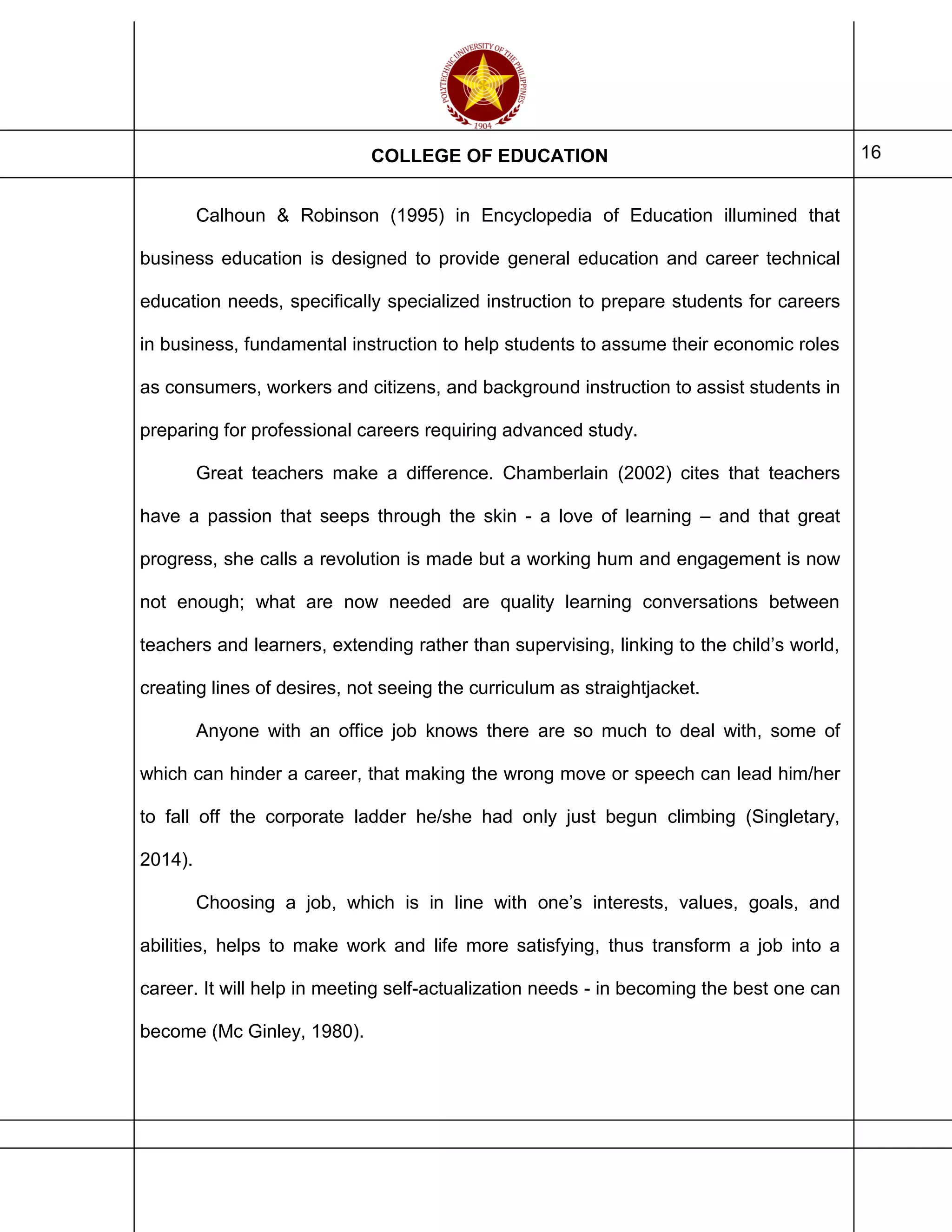 COLLEGE OF EDUCATION 16
Calhoun & Robinson (1995) in Encyclopedia of Education illumined that
business education is designed to provide general education and career technical
education needs, specifically specialized instruction to prepare students for careers
in business, fundamental instruction to help students to assume their economic roles
as consumers, workers and citizens, and background instruction to assist students in
preparing for professional careers requiring advanced study.
Great teachers make a difference. Chamberlain (2002) cites that teachers
have a passion that seeps through the skin - a love of learning – and that great
progress, she calls a revolution is made but a working hum and engagement is now
not enough; what are now needed are quality learning conversations between
teachers and learners, extending rather than supervising, linking to the child’s world,
creating lines of desires, not seeing the curriculum as straightjacket.
Anyone with an office job knows there are so much to deal with, some of
which can hinder a career, that making the wrong move or speech can lead him/her
to fall off the corporate ladder he/she had only just begun climbing (Singletary,
2014).
Choosing a job, which is in line with one’s interests, values, goals, and
abilities, helps to make work and life more satisfying, thus transform a job into a
career. It will help in meeting self-actualization needs - in becoming the best one can
become (Mc Ginley, 1980).
 
