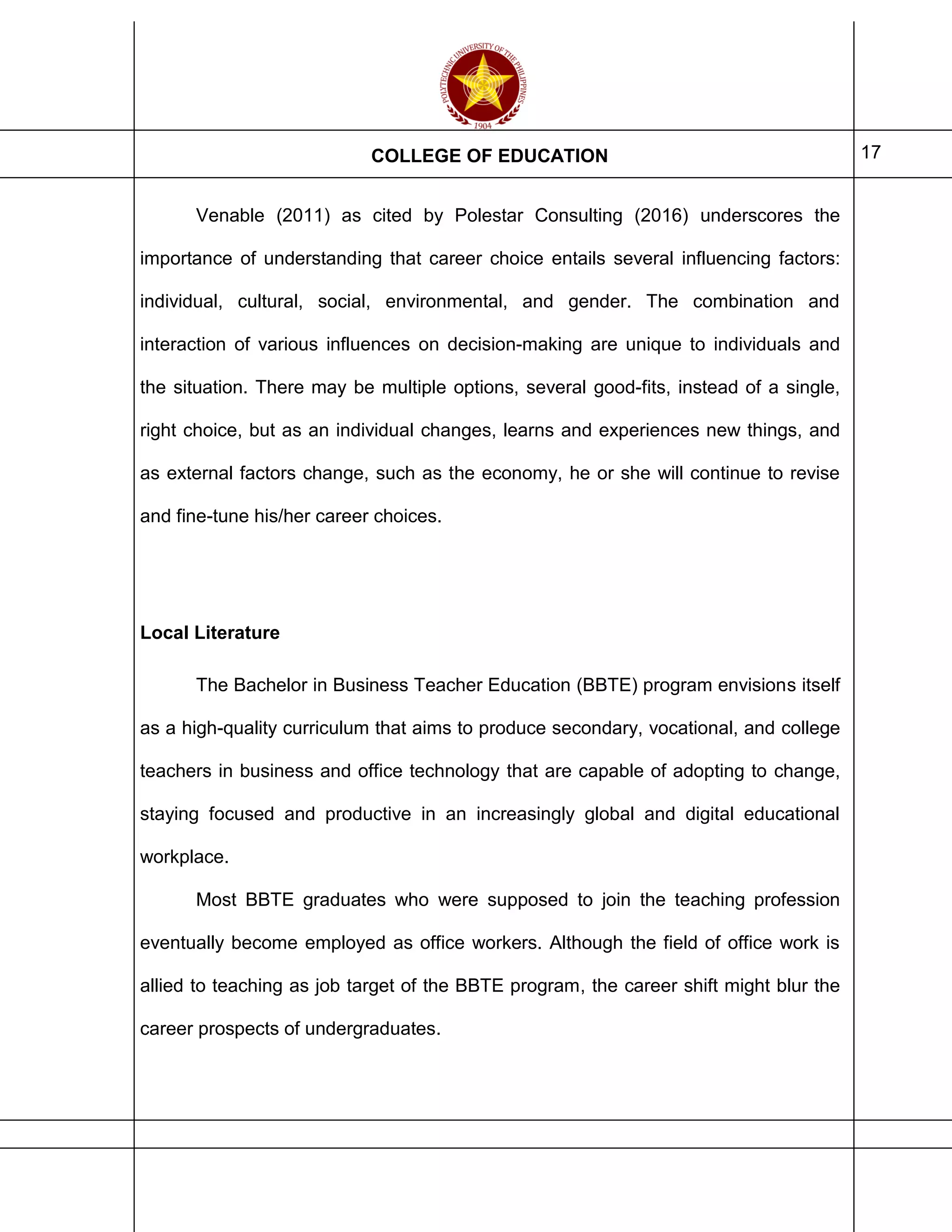 COLLEGE OF EDUCATION 17
Venable (2011) as cited by Polestar Consulting (2016) underscores the
importance of understanding that career choice entails several influencing factors:
individual, cultural, social, environmental, and gender. The combination and
interaction of various influences on decision-making are unique to individuals and
the situation. There may be multiple options, several good-fits, instead of a single,
right choice, but as an individual changes, learns and experiences new things, and
as external factors change, such as the economy, he or she will continue to revise
and fine-tune his/her career choices.
Local Literature
The Bachelor in Business Teacher Education (BBTE) program envisions itself
as a high-quality curriculum that aims to produce secondary, vocational, and college
teachers in business and office technology that are capable of adopting to change,
staying focused and productive in an increasingly global and digital educational
workplace.
Most BBTE graduates who were supposed to join the teaching profession
eventually become employed as office workers. Although the field of office work is
allied to teaching as job target of the BBTE program, the career shift might blur the
career prospects of undergraduates.
 