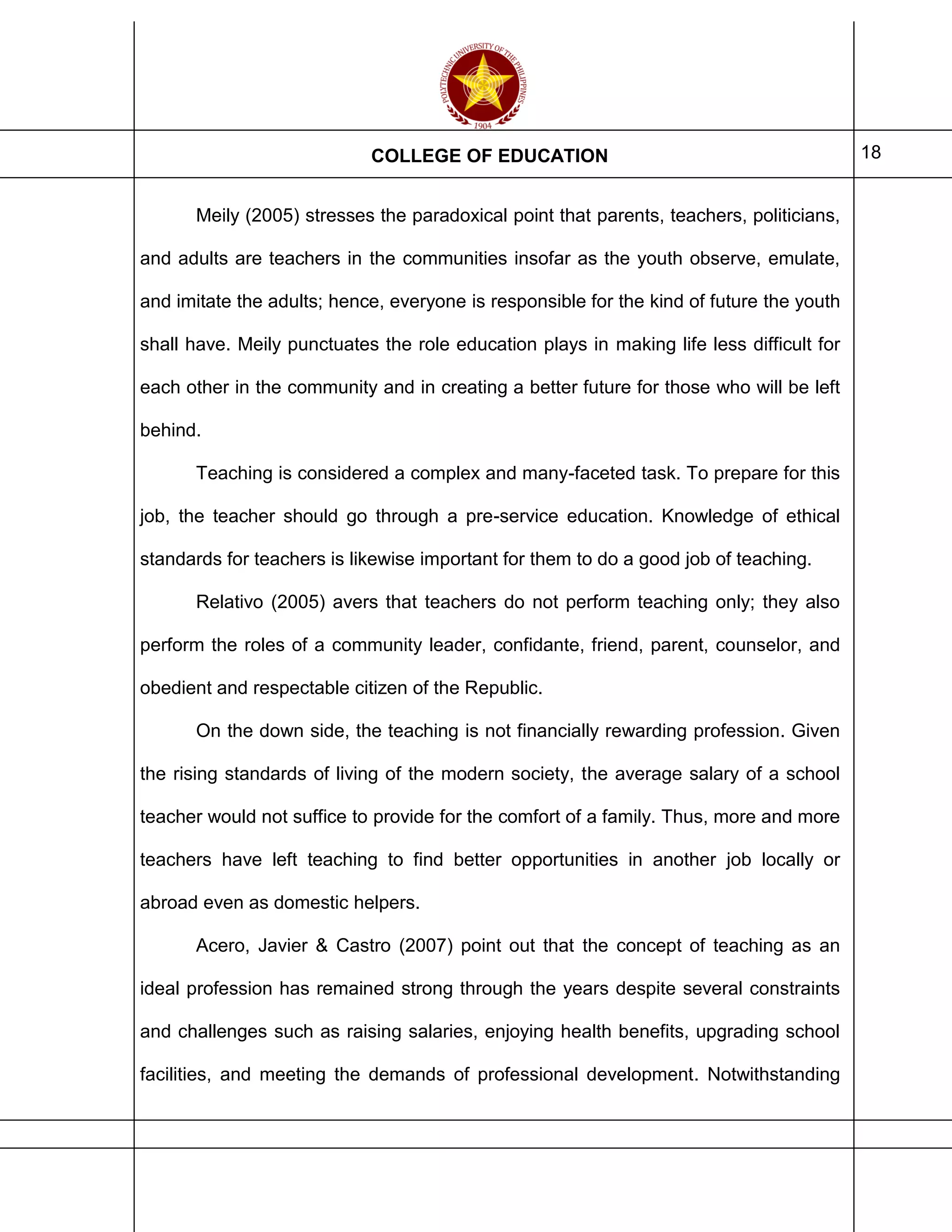 COLLEGE OF EDUCATION 18
Meily (2005) stresses the paradoxical point that parents, teachers, politicians,
and adults are teachers in the communities insofar as the youth observe, emulate,
and imitate the adults; hence, everyone is responsible for the kind of future the youth
shall have. Meily punctuates the role education plays in making life less difficult for
each other in the community and in creating a better future for those who will be left
behind.
Teaching is considered a complex and many-faceted task. To prepare for this
job, the teacher should go through a pre-service education. Knowledge of ethical
standards for teachers is likewise important for them to do a good job of teaching.
Relativo (2005) avers that teachers do not perform teaching only; they also
perform the roles of a community leader, confidante, friend, parent, counselor, and
obedient and respectable citizen of the Republic.
On the down side, the teaching is not financially rewarding profession. Given
the rising standards of living of the modern society, the average salary of a school
teacher would not suffice to provide for the comfort of a family. Thus, more and more
teachers have left teaching to find better opportunities in another job locally or
abroad even as domestic helpers.
Acero, Javier & Castro (2007) point out that the concept of teaching as an
ideal profession has remained strong through the years despite several constraints
and challenges such as raising salaries, enjoying health benefits, upgrading school
facilities, and meeting the demands of professional development. Notwithstanding
 
