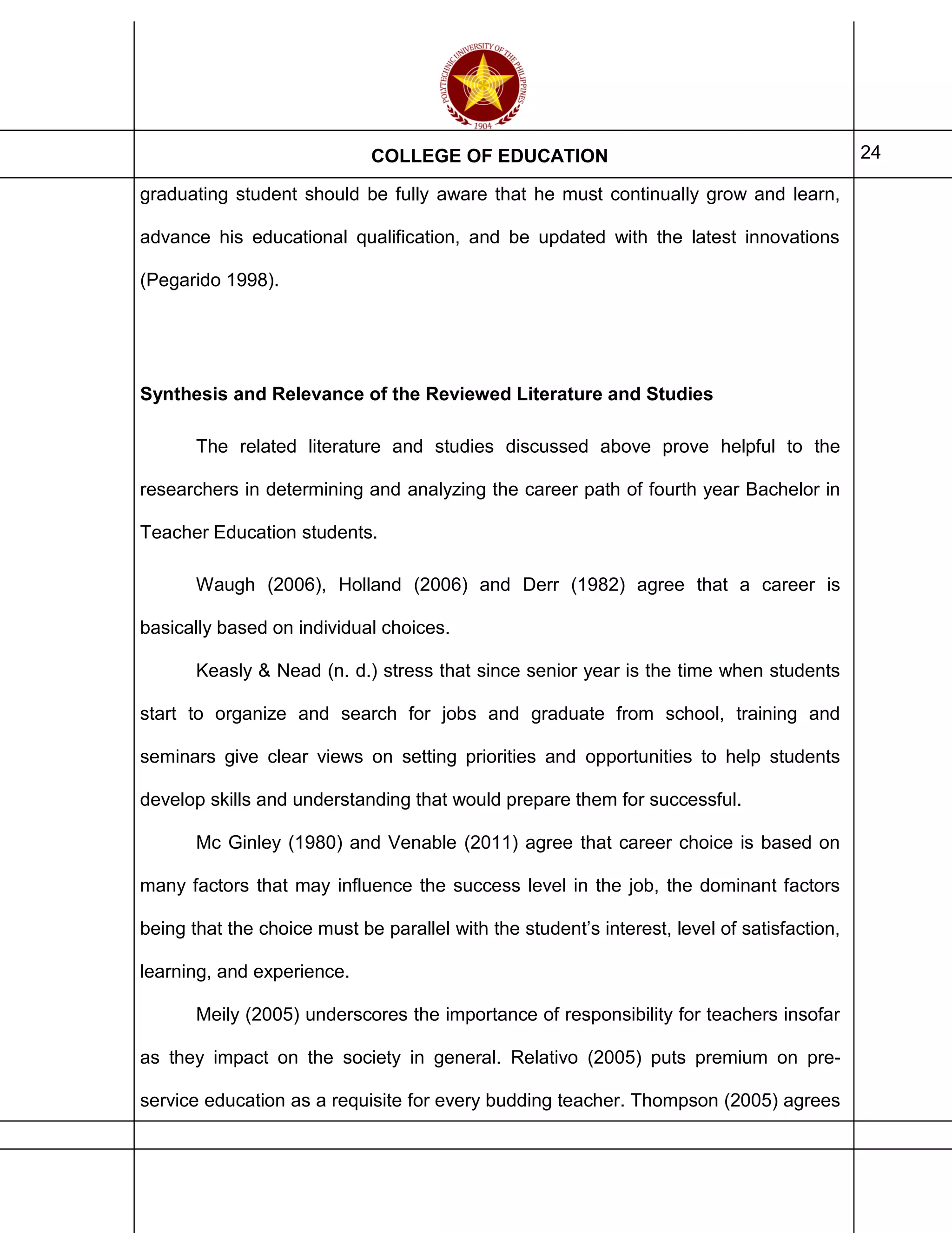 COLLEGE OF EDUCATION 24
graduating student should be fully aware that he must continually grow and learn,
advance his educational qualification, and be updated with the latest innovations
(Pegarido 1998).
Synthesis and Relevance of the Reviewed Literature and Studies
The related literature and studies discussed above prove helpful to the
researchers in determining and analyzing the career path of fourth year Bachelor in
Teacher Education students.
Waugh (2006), Holland (2006) and Derr (1982) agree that a career is
basically based on individual choices.
Keasly & Nead (n. d.) stress that since senior year is the time when students
start to organize and search for jobs and graduate from school, training and
seminars give clear views on setting priorities and opportunities to help students
develop skills and understanding that would prepare them for successful.
Mc Ginley (1980) and Venable (2011) agree that career choice is based on
many factors that may influence the success level in the job, the dominant factors
being that the choice must be parallel with the student’s interest, level of satisfaction,
learning, and experience.
Meily (2005) underscores the importance of responsibility for teachers insofar
as they impact on the society in general. Relativo (2005) puts premium on pre-
service education as a requisite for every budding teacher. Thompson (2005) agrees
 
