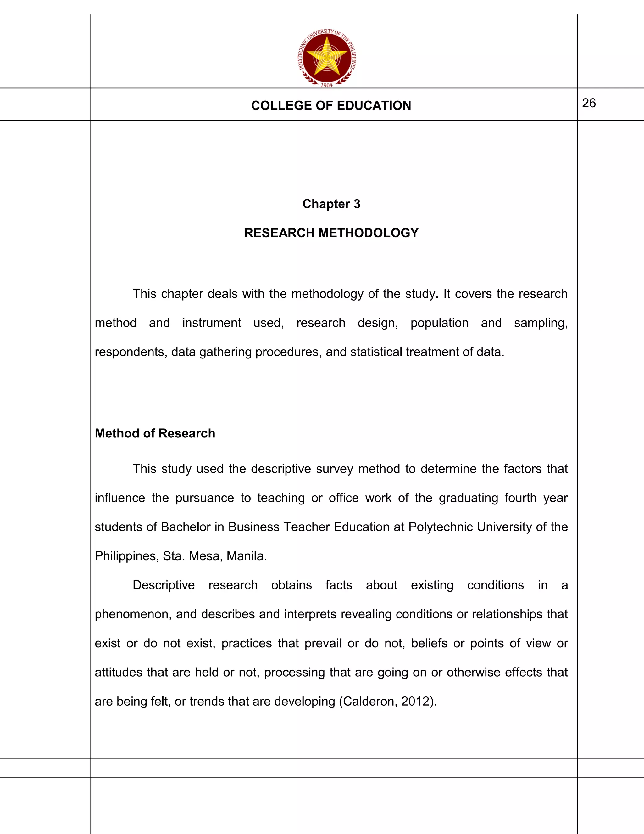 COLLEGE OF EDUCATION 26
Chapter 3
RESEARCH METHODOLOGY
This chapter deals with the methodology of the study. It covers the research
method and instrument used, research design, population and sampling,
respondents, data gathering procedures, and statistical treatment of data.
Method of Research
This study used the descriptive survey method to determine the factors that
influence the pursuance to teaching or office work of the graduating fourth year
students of Bachelor in Business Teacher Education at Polytechnic University of the
Philippines, Sta. Mesa, Manila.
Descriptive research obtains facts about existing conditions in a
phenomenon, and describes and interprets revealing conditions or relationships that
exist or do not exist, practices that prevail or do not, beliefs or points of view or
attitudes that are held or not, processing that are going on or otherwise effects that
are being felt, or trends that are developing (Calderon, 2012).
 