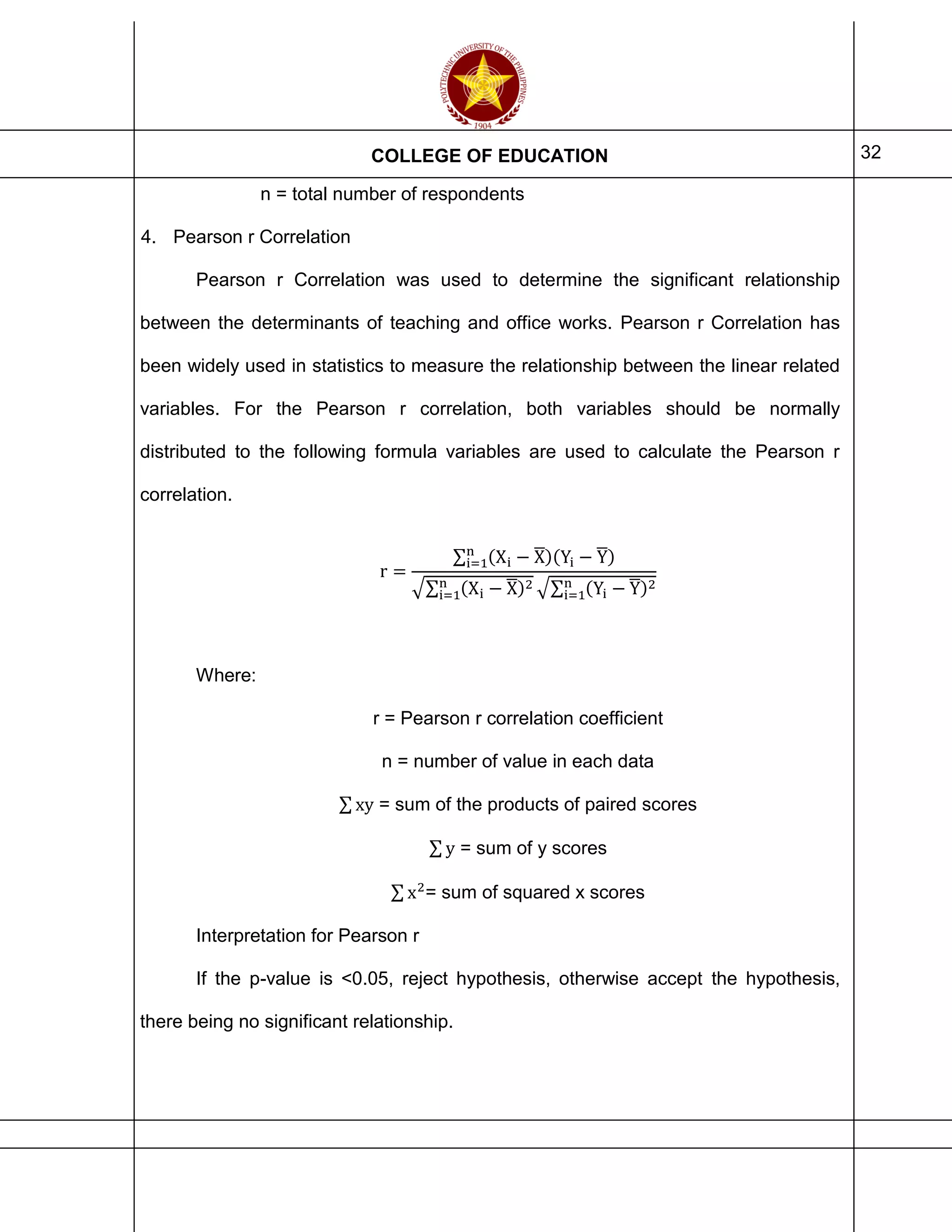 COLLEGE OF EDUCATION 32
n = total number of respondents
4. Pearson r Correlation
Pearson r Correlation was used to determine the significant relationship
between the determinants of teaching and office works. Pearson r Correlation has
been widely used in statistics to measure the relationship between the linear related
variables. For the Pearson r correlation, both variables should be normally
distributed to the following formula variables are used to calculate the Pearson r
correlation.
r =
∑ (Xi − X̅)(Yi − Y̅)n
i=1
√∑ (Xi − X̅)2n
i=1 √∑ (Yi − Y̅)2n
i=1
Where:
r = Pearson r correlation coefficient
n = number of value in each data
∑ xy = sum of the products of paired scores
∑ y = sum of y scores
∑ x2
= sum of squared x scores
Interpretation for Pearson r
If the p-value is <0.05, reject hypothesis, otherwise accept the hypothesis,
there being no significant relationship.
 