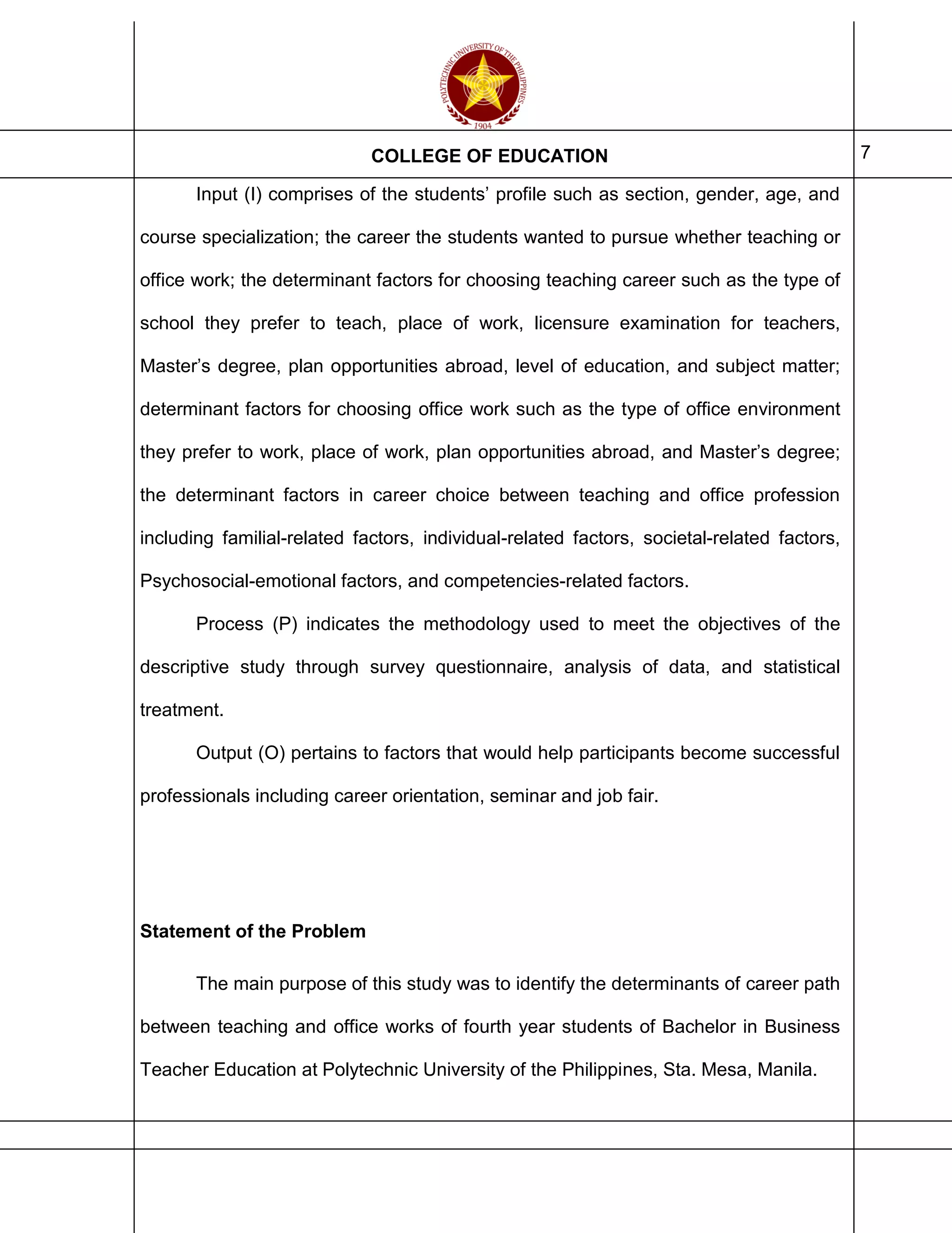COLLEGE OF EDUCATION 7
Input (I) comprises of the students’ profile such as section, gender, age, and
course specialization; the career the students wanted to pursue whether teaching or
office work; the determinant factors for choosing teaching career such as the type of
school they prefer to teach, place of work, licensure examination for teachers,
Master’s degree, plan opportunities abroad, level of education, and subject matter;
determinant factors for choosing office work such as the type of office environment
they prefer to work, place of work, plan opportunities abroad, and Master’s degree;
the determinant factors in career choice between teaching and office profession
including familial-related factors, individual-related factors, societal-related factors,
Psychosocial-emotional factors, and competencies-related factors.
Process (P) indicates the methodology used to meet the objectives of the
descriptive study through survey questionnaire, analysis of data, and statistical
treatment.
Output (O) pertains to factors that would help participants become successful
professionals including career orientation, seminar and job fair.
Statement of the Problem
The main purpose of this study was to identify the determinants of career path
between teaching and office works of fourth year students of Bachelor in Business
Teacher Education at Polytechnic University of the Philippines, Sta. Mesa, Manila.
 