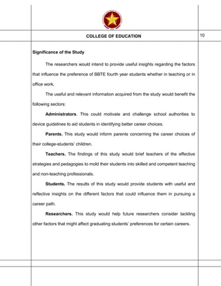 COLLEGE OF EDUCATION 10
Significance of the Study
The researchers would intend to provide useful insights regarding the factors
that influence the preference of BBTE fourth year students whether in teaching or in
office work.
The useful and relevant information acquired from the study would benefit the
following sectors:
Administrators. This could motivate and challenge school authorities to
device guidelines to aid students in identifying better career choices.
Parents. This study would inform parents concerning the career choices of
their college-students’ children.
Teachers. The findings of this study would brief teachers of the effective
strategies and pedagogies to mold their students into skilled and competent teaching
and non-teaching professionals.
Students. The results of this study would provide students with useful and
reflective insights on the different factors that could influence them in pursuing a
career path.
Researchers. This study would help future researchers consider tackling
other factors that might affect graduating students’ preferences for certain careers.
 