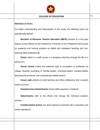 COLLEGE OF EDUCATION 11
Definition of Terms
For better understanding and interpretation of this study, the following terms are
operationally defined.
Bachelor of Business Teacher Education (BBTE) pertains to a four-year
degree course offered by the Polytechnic University of the Philippines that focuses
on preparing and training students as skilled and competent teaching and non-
teaching office professionals.
Career refers to a swift course or a progress extending through the life or a
portion of it.
Career choice means the preferred type of occupation or profession by
college students according to familial-related, individual-related, societal-related,
psychosocial-emotional, and competencies-related factors.
Career path pertains to both teaching and office professions that a student
ought to pursue.
Competencies-related factors means skills acquired or mastered.
Determinants refer to the effects that change the individual student’s
choices.
Familial-related factors are direct bearing of parental role in education and
career aspirations.
 