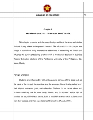 COLLEGE OF EDUCATION 13
Chapter 2
REVIEW OF RELATED LITERATURE AND STUDIES
This chapter presents and discusses foreign and local literature and studies
that are closely related to the present research. The information in this chapter was
sought to support this study and lead the researchers in determining the factors that
influence the pursuit of teaching or office work of fourth year Bachelor in Business
Teacher Education students of the Polytechnic University of the Philippines, Sta.
Mesa, Manila.
Foreign Literature
Students are influenced by different academic portions of the class such as
the value of the content, the structure, and the workload. Students also looked upon
their interest, academic goals, and schedules. Students do not decide alone; and
students erratically ask for their family, friends, and or faculties’ advice. Not all
courses are as prominent as others, but it is important to know what students want
from their classes, and their expectations of themselves (Waugh, 2006).
 