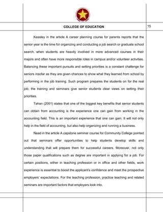 COLLEGE OF EDUCATION 15
Keasley in the article A career planning course for parents reports that the
senior year is the time for organizing and conducting a job search or graduate school
search, when students are heavily involved in more advanced courses in their
majors and often have more responsible roles in campus and/or volunteer activities.
Balancing these important pursuits and setting priorities is a constant challenge for
seniors insofar as they are given chances to show what they learned from school by
performing in the job training. Such program prepares the students on for the real
job; the training and seminars give senior students clear views on setting their
priorities.
Tahan (2001) states that one of the biggest key benefits that senior students
can obtain from accounting is the experience one can gain from working in the
accounting field. This is an important experience that one can gain. It will not only
help in the field of accounting, but also help organizing and running a business.
Nead in the article A capstone seminar course for Community College pointed
out that seminars offer opportunities to help students develop skills and
understanding that will prepare them for successful careers. Moreover, not only
those paper qualifications such as degree are important in applying for a job. For
certain positions, either in teaching profession or in office and other fields, work
experience is essential to boost the applicant’s confidence and meet the prospective
employers’ expectations. For the teaching profession, practice teaching and related
seminars are important factors that employers look into.
 