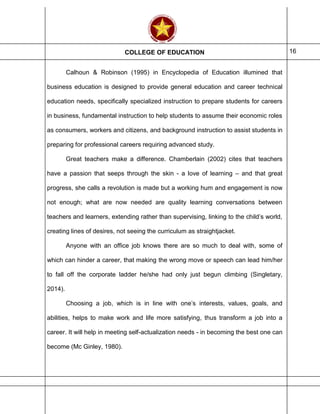 COLLEGE OF EDUCATION 16
Calhoun & Robinson (1995) in Encyclopedia of Education illumined that
business education is designed to provide general education and career technical
education needs, specifically specialized instruction to prepare students for careers
in business, fundamental instruction to help students to assume their economic roles
as consumers, workers and citizens, and background instruction to assist students in
preparing for professional careers requiring advanced study.
Great teachers make a difference. Chamberlain (2002) cites that teachers
have a passion that seeps through the skin - a love of learning – and that great
progress, she calls a revolution is made but a working hum and engagement is now
not enough; what are now needed are quality learning conversations between
teachers and learners, extending rather than supervising, linking to the child’s world,
creating lines of desires, not seeing the curriculum as straightjacket.
Anyone with an office job knows there are so much to deal with, some of
which can hinder a career, that making the wrong move or speech can lead him/her
to fall off the corporate ladder he/she had only just begun climbing (Singletary,
2014).
Choosing a job, which is in line with one’s interests, values, goals, and
abilities, helps to make work and life more satisfying, thus transform a job into a
career. It will help in meeting self-actualization needs - in becoming the best one can
become (Mc Ginley, 1980).
 