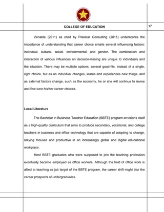 COLLEGE OF EDUCATION 17
Venable (2011) as cited by Polestar Consulting (2016) underscores the
importance of understanding that career choice entails several influencing factors:
individual, cultural, social, environmental, and gender. The combination and
interaction of various influences on decision-making are unique to individuals and
the situation. There may be multiple options, several good-fits, instead of a single,
right choice, but as an individual changes, learns and experiences new things, and
as external factors change, such as the economy, he or she will continue to revise
and fine-tune his/her career choices.
Local Literature
The Bachelor in Business Teacher Education (BBTE) program envisions itself
as a high-quality curriculum that aims to produce secondary, vocational, and college
teachers in business and office technology that are capable of adopting to change,
staying focused and productive in an increasingly global and digital educational
workplace.
Most BBTE graduates who were supposed to join the teaching profession
eventually become employed as office workers. Although the field of office work is
allied to teaching as job target of the BBTE program, the career shift might blur the
career prospects of undergraduates.
 