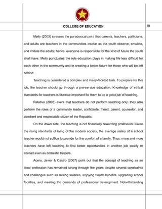 COLLEGE OF EDUCATION 18
Meily (2005) stresses the paradoxical point that parents, teachers, politicians,
and adults are teachers in the communities insofar as the youth observe, emulate,
and imitate the adults; hence, everyone is responsible for the kind of future the youth
shall have. Meily punctuates the role education plays in making life less difficult for
each other in the community and in creating a better future for those who will be left
behind.
Teaching is considered a complex and many-faceted task. To prepare for this
job, the teacher should go through a pre-service education. Knowledge of ethical
standards for teachers is likewise important for them to do a good job of teaching.
Relativo (2005) avers that teachers do not perform teaching only; they also
perform the roles of a community leader, confidante, friend, parent, counselor, and
obedient and respectable citizen of the Republic.
On the down side, the teaching is not financially rewarding profession. Given
the rising standards of living of the modern society, the average salary of a school
teacher would not suffice to provide for the comfort of a family. Thus, more and more
teachers have left teaching to find better opportunities in another job locally or
abroad even as domestic helpers.
Acero, Javier & Castro (2007) point out that the concept of teaching as an
ideal profession has remained strong through the years despite several constraints
and challenges such as raising salaries, enjoying health benefits, upgrading school
facilities, and meeting the demands of professional development. Notwithstanding
 