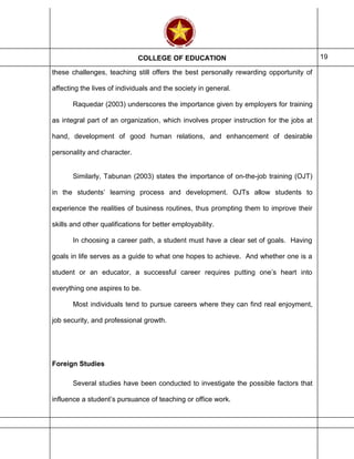 COLLEGE OF EDUCATION 19
these challenges, teaching still offers the best personally rewarding opportunity of
affecting the lives of individuals and the society in general.
Raquedar (2003) underscores the importance given by employers for training
as integral part of an organization, which involves proper instruction for the jobs at
hand, development of good human relations, and enhancement of desirable
personality and character.
Similarly, Tabunan (2003) states the importance of on-the-job training (OJT)
in the students’ learning process and development. OJTs allow students to
experience the realities of business routines, thus prompting them to improve their
skills and other qualifications for better employability.
In choosing a career path, a student must have a clear set of goals. Having
goals in life serves as a guide to what one hopes to achieve. And whether one is a
student or an educator, a successful career requires putting one’s heart into
everything one aspires to be.
Most individuals tend to pursue careers where they can find real enjoyment,
job security, and professional growth.
Foreign Studies
Several studies have been conducted to investigate the possible factors that
influence a student’s pursuance of teaching or office work.
 