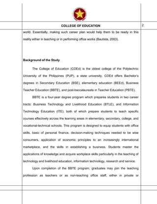COLLEGE OF EDUCATION 2
world. Essentially, making such career plan would help them to be ready in this
reality either in teaching or in performing office works (Bautista, 2003).
Background of the Study
The College of Education (COEd) is the oldest college of the Polytechnic
University of the Philippines (PUP), a state university. COEd offers Bachelor’s
degrees in Secondary Education (BSE), elementary education (BEEd), Business
Teacher Education (BBTE), and post-baccalaureate in Teacher Education (PBTE).
BBTE is a four-year degree program which prepares students in two career
tracts: Business Technology and Livelihood Education (BTLE), and Information
Technology Education (ITE); both of which prepare students to teach specific
courses effectively across the learning areas in elementary, secondary, college, and
vocational-technical schools. This program is designed to equip students with office
skills, basic of personal finance, decision-making techniques needed to be wise
consumers, application of economic principles to an increasingly international
marketplace, and the skills in establishing a business. Students master the
applications of knowledge and acquire workplace skills particularly in the teaching of
technology and livelihood education, information technology, research and service.
Upon completion of the BBTE program, graduates may join the teaching
profession as teachers or as non-teaching office staff, either in private or
 