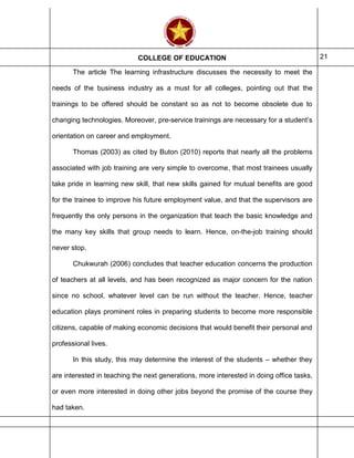 COLLEGE OF EDUCATION 21
The article The learning infrastructure discusses the necessity to meet the
needs of the business industry as a must for all colleges, pointing out that the
trainings to be offered should be constant so as not to become obsolete due to
changing technologies. Moreover, pre-service trainings are necessary for a student’s
orientation on career and employment.
Thomas (2003) as cited by Buton (2010) reports that nearly all the problems
associated with job training are very simple to overcome, that most trainees usually
take pride in learning new skill, that new skills gained for mutual benefits are good
for the trainee to improve his future employment value, and that the supervisors are
frequently the only persons in the organization that teach the basic knowledge and
the many key skills that group needs to learn. Hence, on-the-job training should
never stop.
Chukwurah (2006) concludes that teacher education concerns the production
of teachers at all levels, and has been recognized as major concern for the nation
since no school, whatever level can be run without the teacher. Hence, teacher
education plays prominent roles in preparing students to become more responsible
citizens, capable of making economic decisions that would benefit their personal and
professional lives.
In this study, this may determine the interest of the students – whether they
are interested in teaching the next generations, more interested in doing office tasks,
or even more interested in doing other jobs beyond the promise of the course they
had taken.
 