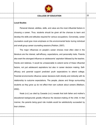COLLEGE OF EDUCATION 22
Local Studies
Personal interest, abilities, skills, and value are the most influential factors in
choosing a career. Thus, students should be given all the chances to learn and
develop the skills and attitudes required for various occupations. Conversely, career
counselors could give more emphasis on this environmental factor during individual
and small group career counseling sessions (Pabiton, 2007).
The major influences on people’s career choices most often cited in the
literature are the interest, self-efficacy, expectations, and personality traits. Parents
also exert the strongest influence on adolescents’ aspiration followed by the teacher,
friends and relatives. It would be unreasonable to extend some of these influential
factors, not just adolescent aspirations but also in career decision making. Self-
efficacy and parental support predicted youth expectations to attend college.
Parental environments influence career decisions both directly and indirectly with its
relationship to outcome expectations. The people, places and things surrounding
students as they grow up do not affect their own outlook about careers (Mattison,
2002).
Kwak (n.d.) as cited by Caraede (n.d.) reveals that both father and mother’s
educational backgrounds greatly influence the decision-making of the child. In that
manner, the parents being good role models would be satisfactorily succeeded by
their children.
 