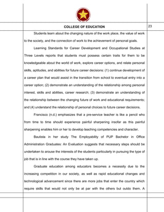 COLLEGE OF EDUCATION 23
Students learn about the changing nature of the work place, the value of work
to the society, and the connection of work to the achievement of personal goals.
Learning Standards for Career Development and Occupational Studies at
Three Levels reports that students must possess certain traits for them to be
knowledgeable about the world of work, explore career options, and relate personal
skills, aptitudes, and abilities for future career decisions: (1) continue development of
a career plan that would assist in the transition from school to eventual entry into a
career option; (2) demonstrate an understanding of the relationship among personal
interest, skills and abilities, career research; (3) demonstrate an understanding of
the relationship between the changing future of work and educational requirements;
and (4) understand the relationship of personal choices to future career decisions.
Francisco (n.d.) emphasizes that a pre-service teacher is like a pencil who
from time to time should experience painful sharpening insofar as this painful
sharpening enables him or her to develop teaching competencies and character.
Bautista in her study The Employability of PUP Bachelor in Office
Administration Graduates: An Evaluation suggests that necessary steps should be
undertaken to arouse the interests of the students particularly in pursuing the type of
job that is in line with the course they have taken up.
Graduate education among educators becomes a necessity due to the
increasing competition in our society, as well as rapid educational changes and
technological advancement since there are more jobs that enter the country which
require skills that would not only be at par with the others but outdo them. A
 