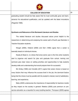 COLLEGE OF EDUCATION 24
graduating student should be fully aware that he must continually grow and learn,
advance his educational qualification, and be updated with the latest innovations
(Pegarido 1998).
Synthesis and Relevance of the Reviewed Literature and Studies
The related literature and studies discussed above prove helpful to the
researchers in determining and analyzing the career path of fourth year Bachelor in
Teacher Education students.
Waugh (2006), Holland (2006) and Derr (1982) agree that a career is
basically based on individual choices.
Keasly & Nead (n. d.) stress that since senior year is the time when students
start to organize and search for jobs and graduate from school, training and
seminars give clear views on setting priorities and opportunities to help students
develop skills and understanding that would prepare them for successful.
Mc Ginley (1980) and Venable (2011) agree that career choice is based on
many factors that may influence the success level in the job, the dominant factors
being that the choice must be parallel with the student’s interest, level of satisfaction,
learning, and experience.
Meily (2005) underscores the importance of responsibility for teachers insofar
as they impact on the society in general. Relativo (2005) puts premium on pre-
service education as a requisite for every budding teacher. Thompson (2005) agrees
 
