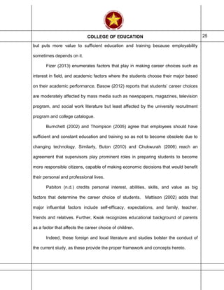 COLLEGE OF EDUCATION 25
but puts more value to sufficient education and training because employability
sometimes depends on it.
Fizer (2013) enumerates factors that play in making career choices such as
interest in field, and academic factors where the students choose their major based
on their academic performance. Basow (2012) reports that students’ career choices
are moderately affected by mass media such as newspapers, magazines, television
program, and social work literature but least affected by the university recruitment
program and college catalogue.
Burnchett (2002) and Thompson (2005) agree that employees should have
sufficient and constant education and training so as not to become obsolete due to
changing technology. Similarly, Buton (2010) and Chukwurah (2006) reach an
agreement that supervisors play prominent roles in preparing students to become
more responsible citizens, capable of making economic decisions that would benefit
their personal and professional lives.
Pabiton (n.d.) credits personal interest, abilities, skills, and value as big
factors that determine the career choice of students. Mattison (2002) adds that
major influential factors include self-efficacy, expectations, and family, teacher,
friends and relatives. Further, Kwak recognizes educational background of parents
as a factor that affects the career choice of children.
Indeed, these foreign and local literature and studies bolster the conduct of
the current study, as these provide the proper framework and concepts hereto.
 