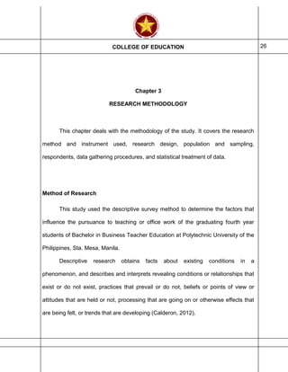 COLLEGE OF EDUCATION 26
Chapter 3
RESEARCH METHODOLOGY
This chapter deals with the methodology of the study. It covers the research
method and instrument used, research design, population and sampling,
respondents, data gathering procedures, and statistical treatment of data.
Method of Research
This study used the descriptive survey method to determine the factors that
influence the pursuance to teaching or office work of the graduating fourth year
students of Bachelor in Business Teacher Education at Polytechnic University of the
Philippines, Sta. Mesa, Manila.
Descriptive research obtains facts about existing conditions in a
phenomenon, and describes and interprets revealing conditions or relationships that
exist or do not exist, practices that prevail or do not, beliefs or points of view or
attitudes that are held or not, processing that are going on or otherwise effects that
are being felt, or trends that are developing (Calderon, 2012).
 
