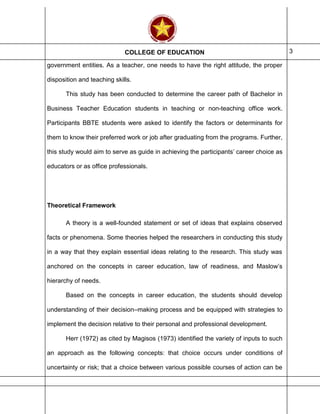 COLLEGE OF EDUCATION 3
government entities. As a teacher, one needs to have the right attitude, the proper
disposition and teaching skills.
This study has been conducted to determine the career path of Bachelor in
Business Teacher Education students in teaching or non-teaching office work.
Participants BBTE students were asked to identify the factors or determinants for
them to know their preferred work or job after graduating from the programs. Further,
this study would aim to serve as guide in achieving the participants’ career choice as
educators or as office professionals.
Theoretical Framework
A theory is a well-founded statement or set of ideas that explains observed
facts or phenomena. Some theories helped the researchers in conducting this study
in a way that they explain essential ideas relating to the research. This study was
anchored on the concepts in career education, law of readiness, and Maslow’s
hierarchy of needs.
Based on the concepts in career education, the students should develop
understanding of their decision–making process and be equipped with strategies to
implement the decision relative to their personal and professional development.
Herr (1972) as cited by Magisos (1973) identified the variety of inputs to such
an approach as the following concepts: that choice occurs under conditions of
uncertainty or risk; that a choice between various possible courses of action can be
 