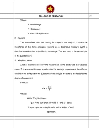 COLLEGE OF EDUCATION 31
Where:
P = Percentage
F = Frequency
N = No. of Respondents
2. Ranking
The researchers used the ranking technique in the study to compare the
importance of the items analyzed. Ranking as a descriptive measure ought to
describe numerical data in addition to percentage. This was used in the second part
of the questionnaire.
3. Weighted Mean
Another technique used by the researchers in the study was the weighted
mean. This was used in order to determine the average responses of the different
options in the third part of the questionnaire to analyze the data to the respondents’
degree of agreement.
Formula:
𝐖𝐌 =
∑ 𝐟𝐱
𝐧
Where:
WM = Weighted Mean
∑ fx = the sum of all products of f and x, f being
frequency of each weight and x as the weight of each
operation.
 