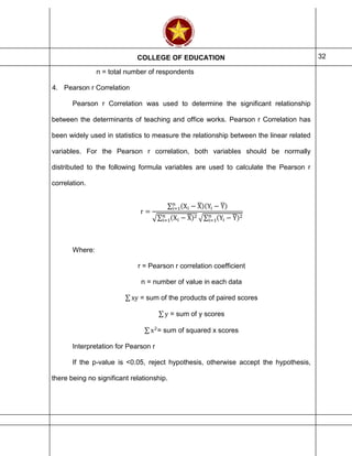 COLLEGE OF EDUCATION 32
n = total number of respondents
4. Pearson r Correlation
Pearson r Correlation was used to determine the significant relationship
between the determinants of teaching and office works. Pearson r Correlation has
been widely used in statistics to measure the relationship between the linear related
variables. For the Pearson r correlation, both variables should be normally
distributed to the following formula variables are used to calculate the Pearson r
correlation.
r =
∑ (Xi − X̅)(Yi − Y̅)n
i=1
√∑ (Xi − X̅)2n
i=1 √∑ (Yi − Y̅)2n
i=1
Where:
r = Pearson r correlation coefficient
n = number of value in each data
∑ xy = sum of the products of paired scores
∑ y = sum of y scores
∑ x2
= sum of squared x scores
Interpretation for Pearson r
If the p-value is <0.05, reject hypothesis, otherwise accept the hypothesis,
there being no significant relationship.
 
