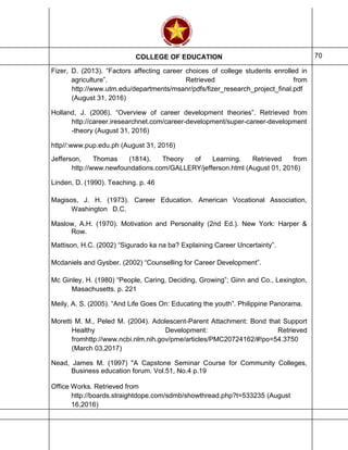 COLLEGE OF EDUCATION 70
Fizer, D. (2013). “Factors affecting career choices of college students enrolled in
agriculture”. Retrieved from
http://www.utm.edu/departments/msanr/pdfs/fizer_research_project_final.pdf
(August 31, 2016)
Holland, J. (2006). “Overview of career development theories”. Retrieved from
http://career.iresearchnet.com/career-development/super-career-development
-theory (August 31, 2016)
http//:www.pup.edu.ph (August 31, 2016)
Jefferson, Thomas (1814). Theory of Learning. Retrieved from
http://www.newfoundations.com/GALLERY/jefferson.html (August 01, 2016)
Linden, D. (1990). Teaching. p. 46
Magisos, J. H. (1973). Career Education. American Vocational Association,
Washington D.C.
Maslow, A.H. (1970). Motivation and Personality (2nd Ed.). New York: Harper &
Row.
Mattison, H.C. (2002) “Sigurado ka na ba? Explaining Career Uncertainty”.
Mcdaniels and Gysber. (2002) “Counselling for Career Development”.
Mc Ginley, H. (1980) “People, Caring, Deciding, Growing”; Ginn and Co., Lexington,
Masachusetts. p. 221
Meily, A. S. (2005). “And Life Goes On: Educating the youth”. Philippine Panorama.
Moretti M. M., Peled M. (2004). Adolescent-Parent Attachment: Bond that Support
Healthy Development: Retrieved
fromhttp://www.ncbi.nlm.nih.gov/pme/articles/PMC20724162/#!po=54.3750
(March 03,2017)
Nead, James M. (1997) "A Capstone Seminar Course for Community Colleges,
Business education forum. Vol.51, No.4 p.19
Office Works. Retrieved from
http://boards.straightdope.com/sdmb/showthread.php?t=533235 (August
16,2016)
 