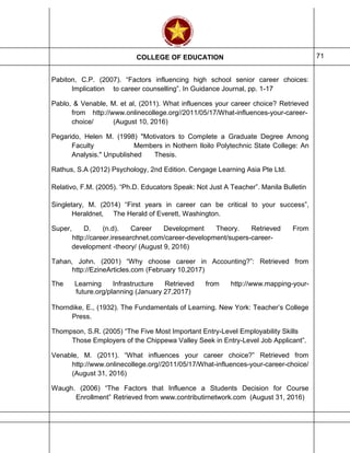 COLLEGE OF EDUCATION 71
Pabiton, C.P. (2007). “Factors influencing high school senior career choices:
Implication to career counselling”. In Guidance Journal, pp. 1-17
Pablo, & Venable, M. et al, (2011). What influences your career choice? Retrieved
from http://www.onlinecollege.org//2011/05/17/What-influences-your-career-
choice/ (August 10, 2016)
Pegarido, Helen M. (1998) "Motivators to Complete a Graduate Degree Among
Faculty Members in Nothern Iloilo Polytechnic State College: An
Analysis." Unpublished Thesis.
Rathus, S.A (2012) Psychology, 2nd Edition. Cengage Learning Asia Pte Ltd.
Relativo, F.M. (2005). “Ph.D. Educators Speak: Not Just A Teacher”. Manila Bulletin
Singletary, M. (2014) “First years in career can be critical to your success”,
Heraldnet, The Herald of Everett, Washington.
Super, D. (n.d). Career Development Theory. Retrieved From
http://career.iresearchnet.com/career-development/supers-career-
development -theory/ (August 9, 2016)
Tahan, John. (2001) “Why choose career in Accounting?”: Retrieved from
http://EzineArticles.com (February 10,2017)
The Learning Infrastructure Retrieved from http://www.mapping-your-
future.org/planning (January 27,2017)
Thorndike, E., (1932). The Fundamentals of Learning. New York: Teacher’s College
Press.
Thompson, S.R. (2005) “The Five Most Important Entry-Level Employability Skills
Those Employers of the Chippewa Valley Seek in Entry-Level Job Applicant”.
Venable, M. (2011). “What influences your career choice?” Retrieved from
http://www.onlinecollege.org//2011/05/17/What-influences-your-career-choice/
(August 31, 2016)
Waugh. (2006) “The Factors that Influence a Students Decision for Course
Enrollment” Retrieved from www.contributirnetwork.com (August 31, 2016)
 