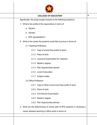 COLLEGE OF EDUCATION 8
Specifically, this study sought answers to the following questions:
1. What is the profile of the respondents in terms of:
a. Section;
b. Gender;
c. BTE specialization?
2. What is the career the students would like to pursue in terms of:
2.1 Teaching Profession
2.1.1 Type of school they prefer to teach
2.1.2 Place of work
2.1.3 Licensure Examination for Teachers
2.1.4 Master’s degree
2.1.5 Plan Opportunities abroad
2.1.6 Level of education
2.1.7 Subject matter
2.2 Office Profession
2.2.1 Type of office environment they prefer to work
2.2.2 Place of work
2.2.3 Civil Service Examination
2.2.4 Master’s degree
2.2.5 Plan Opportunities abroad
3. What are the determinants of career path of BTE students in choosing a
career between teaching or office works in terms of;
 