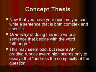 Concept ThesisConcept Thesis
Now that you have your opinion, you canNow that you have your opinion, you can
write a sentence that is both complex andwrite a sentence that is both complex and
specific.specific.
One wayOne way of doing this is to write aof doing this is to write a
sentence that begins with the wordsentence that begins with the word
““although.although.””
This may seem odd, but recent APThis may seem odd, but recent AP
grading rubrics award high scores only tograding rubrics award high scores only to
essays thatessays that ““address the complexity of theaddress the complexity of the
question.question.””
 
