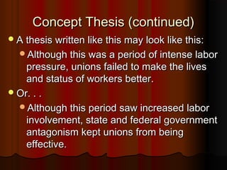 Concept Thesis (continued)Concept Thesis (continued)
A thesis written like this may look like this:A thesis written like this may look like this:
Although this was a period of intense laborAlthough this was a period of intense labor
pressure, unions failed to make the livespressure, unions failed to make the lives
and status of workers better.and status of workers better.
Or. . .Or. . .
Although this period saw increased laborAlthough this period saw increased labor
involvement, state and federal governmentinvolvement, state and federal government
antagonism kept unions from beingantagonism kept unions from being
effective.effective.
 