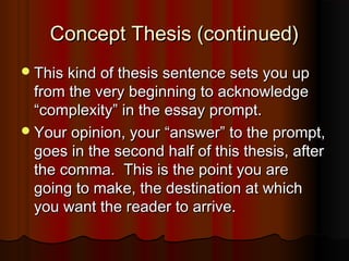 Concept Thesis (continued)Concept Thesis (continued)
This kind of thesis sentence sets you upThis kind of thesis sentence sets you up
from the very beginning to acknowledgefrom the very beginning to acknowledge
““complexitycomplexity”” in the essay prompt.in the essay prompt.
Your opinion, yourYour opinion, your ““answeranswer”” to the prompt,to the prompt,
goes in the second half of this thesis, aftergoes in the second half of this thesis, after
the comma. This is the point you arethe comma. This is the point you are
going to make, the destination at whichgoing to make, the destination at which
you want the reader to arrive.you want the reader to arrive.
 