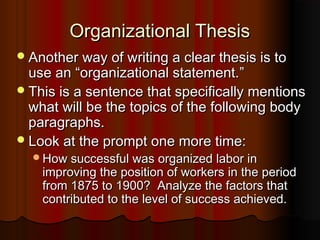 Organizational ThesisOrganizational Thesis
Another way of writing a clear thesis is toAnother way of writing a clear thesis is to
use anuse an ““organizational statement.organizational statement.””
This is a sentence that specifically mentionsThis is a sentence that specifically mentions
what will be the topics of the following bodywhat will be the topics of the following body
paragraphs.paragraphs.
Look at the prompt one more time:Look at the prompt one more time:
How successful was organized labor inHow successful was organized labor in
improving the position of workers in the periodimproving the position of workers in the period
from 1875 to 1900? Analyze the factors thatfrom 1875 to 1900? Analyze the factors that
contributed to the level of success achieved.contributed to the level of success achieved.
 