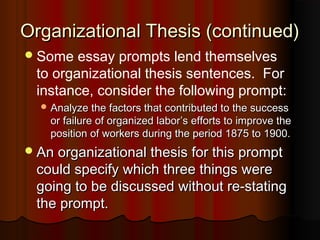 Organizational Thesis (continued)Organizational Thesis (continued)
Some essay prompts lend themselves
to organizational thesis sentences. For
instance, consider the following prompt:
 Analyze the factors that contributed to the successAnalyze the factors that contributed to the success
or failure of organized laboror failure of organized labor’’s efforts to improve thes efforts to improve the
position of workers during the period 1875 to 1900.position of workers during the period 1875 to 1900.
An organizational thesis for this promptAn organizational thesis for this prompt
could specify which three things werecould specify which three things were
going to be discussed without re-statinggoing to be discussed without re-stating
the prompt.the prompt.
 
