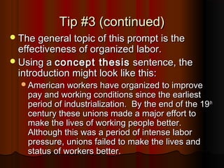 Tip #3 (continued)Tip #3 (continued)
The general topic of this prompt is theThe general topic of this prompt is the
effectiveness of organized labor.effectiveness of organized labor.
Using aUsing a concept thesisconcept thesis sentence, thesentence, the
introduction might look like this:introduction might look like this:
American workers have organized to improveAmerican workers have organized to improve
pay and working conditions since the earliestpay and working conditions since the earliest
period of industrialization. By the end of the 19period of industrialization. By the end of the 19thth
century these unions made a major effort tocentury these unions made a major effort to
make the lives of working people better.make the lives of working people better.
Although this was a period of intense laborAlthough this was a period of intense labor
pressure, unions failed to make the lives andpressure, unions failed to make the lives and
status of workers better.status of workers better.
 