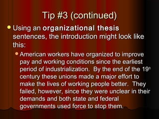 Tip #3 (continued)Tip #3 (continued)
Using anUsing an organizational thesisorganizational thesis
sentences, the introduction might look likesentences, the introduction might look like
this:this:
American workers have organized to improveAmerican workers have organized to improve
pay and working conditions since the earliestpay and working conditions since the earliest
period of industrialization. By the end of the 19period of industrialization. By the end of the 19thth
century these unions made a major effort tocentury these unions made a major effort to
make the lives of working people better. Theymake the lives of working people better. They
failed, however, since they were unclear in theirfailed, however, since they were unclear in their
demands and both state and federaldemands and both state and federal
governments used force to stop them.governments used force to stop them.
 