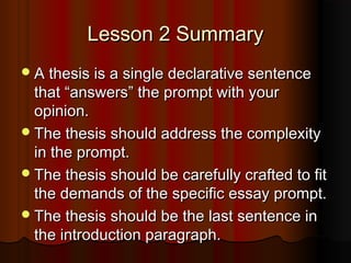 Lesson 2 SummaryLesson 2 Summary
A thesis is a single declarative sentenceA thesis is a single declarative sentence
thatthat ““answersanswers”” the prompt with yourthe prompt with your
opinion.opinion.
The thesis should address the complexityThe thesis should address the complexity
in the prompt.in the prompt.
The thesis should be carefully crafted to fitThe thesis should be carefully crafted to fit
the demands of the specific essay prompt.the demands of the specific essay prompt.
The thesis should be the last sentence inThe thesis should be the last sentence in
the introduction paragraph.the introduction paragraph.
 