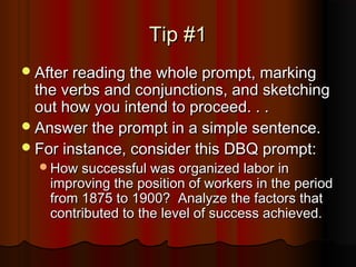 Tip #1Tip #1
After reading the whole prompt, markingAfter reading the whole prompt, marking
the verbs and conjunctions, and sketchingthe verbs and conjunctions, and sketching
out how you intend to proceed. . .out how you intend to proceed. . .
Answer the prompt in a simple sentence.Answer the prompt in a simple sentence.
For instance, consider this DBQ prompt:For instance, consider this DBQ prompt:
How successful was organized labor inHow successful was organized labor in
improving the position of workers in the periodimproving the position of workers in the period
from 1875 to 1900? Analyze the factors thatfrom 1875 to 1900? Analyze the factors that
contributed to the level of success achieved.contributed to the level of success achieved.
 
