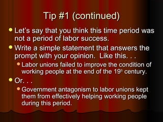 Tip #1 (continued)Tip #1 (continued)
LetLet’’s say that you think this time period wass say that you think this time period was
not a period of labor success.not a period of labor success.
Write a simple statement that answers theWrite a simple statement that answers the
prompt with your opinion. Like this. . .prompt with your opinion. Like this. . .
Labor unions failed to improve the condition ofLabor unions failed to improve the condition of
working people at the end of the 19working people at the end of the 19thth
century.century.
Or. . .Or. . .
Government antagonism to labor unions keptGovernment antagonism to labor unions kept
them from effectively helping working peoplethem from effectively helping working people
during this period.during this period.
 