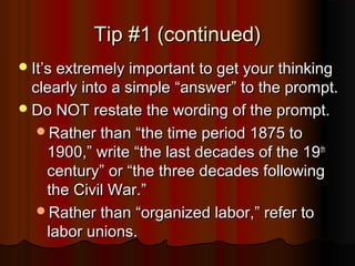 Tip #1 (continued)Tip #1 (continued)
ItIt’’s extremely important to get your thinkings extremely important to get your thinking
clearly into a simpleclearly into a simple ““answeranswer”” to the prompt.to the prompt.
Do NOT restate the wording of the prompt.Do NOT restate the wording of the prompt.
Rather thanRather than ““the time period 1875 tothe time period 1875 to
1900,1900,”” writewrite ““the last decades of the 19the last decades of the 19thth
centurycentury”” oror ““the three decades followingthe three decades following
the Civil War.the Civil War.””
Rather thanRather than ““organized labor,organized labor,”” refer torefer to
labor unions.labor unions.
 