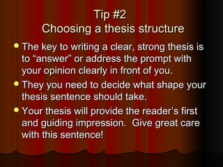 Tip #2Tip #2
Choosing a thesis structureChoosing a thesis structure
The key to writing a clear, strong thesis isThe key to writing a clear, strong thesis is
toto ““answeranswer”” or address the prompt withor address the prompt with
your opinion clearly in front of you.your opinion clearly in front of you.
They you need to decide what shape yourThey you need to decide what shape your
thesis sentence should take.thesis sentence should take.
Your thesis will provide the readerYour thesis will provide the reader’’s firsts first
and guiding impression. Give great careand guiding impression. Give great care
with this sentence!with this sentence!
 