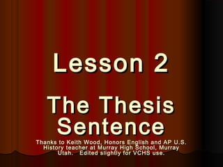 Lesson 2Lesson 2
The ThesisThe Thesis
SentenceSentenceThanks to Keith Wood, Honors English and AP U.S.Thanks to Keith Wood, Honors English and AP U.S.
History teacher at Murray High School, MurrayHistory teacher at Murray High School, Murray
Utah. Edited slightly for VCHS use.Utah. Edited slightly for VCHS use.
 